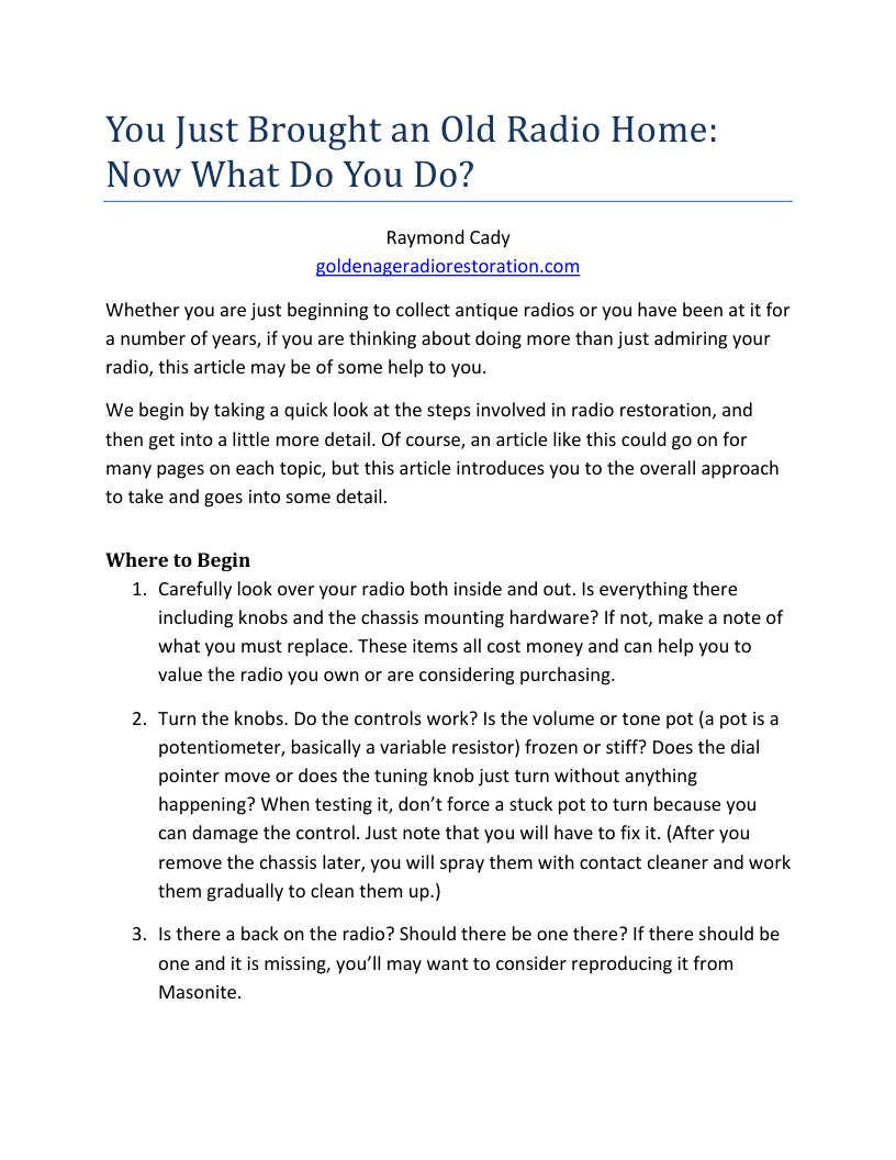You Just Brought an Old Radio Home: Now What Do You Do?  Raymond Cady goldenageradiorestoration.com  Whether you are just beginning to collect antique radios or you have been at it for a number of years, if you are thinking about doing more than just admiring your radio, this article may be of some help to you.  We begin by taking a quick look at the steps involved in radio restoration, and then get into a little more detail. Of course, an article like this could go on for many pages on each topic, but this article introduces you to the overall approach to take and goes into some detail.  Where to Begin 1. Carefully look over your radio both inside and out. Is everything there including knobs and the chassis mounting hardware? If not, make a note of what you must replace. These items all cost money and can help you to value the radio you own or are considering purchasing.  2. Turn the knobs. Do the controls work? Is the volume or tone pot (a pot is a potentiometer, basically a variable resistor) frozen or stiff? Does the dial pointer move or does the tuning knob just turn without anything happening? When testing it, don’t force a stuck pot to turn because you can damage the control. Just note that you will have to fix it. (After you remove the chassis later, you will spray them with contact cleaner and work them gradually to clean them up.)  3. Is there a back on the radio? Should there be one there? If there should be  one and it is missing, you’ll may want to consider reproducing it from Masonite. 